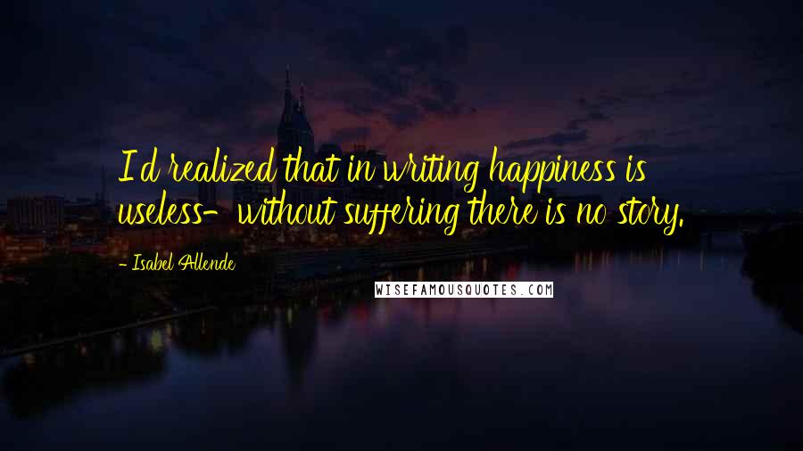 Isabel Allende Quotes: I'd realized that in writing happiness is useless-without suffering there is no story.