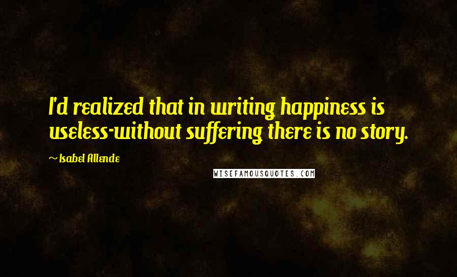 Isabel Allende Quotes: I'd realized that in writing happiness is useless-without suffering there is no story.