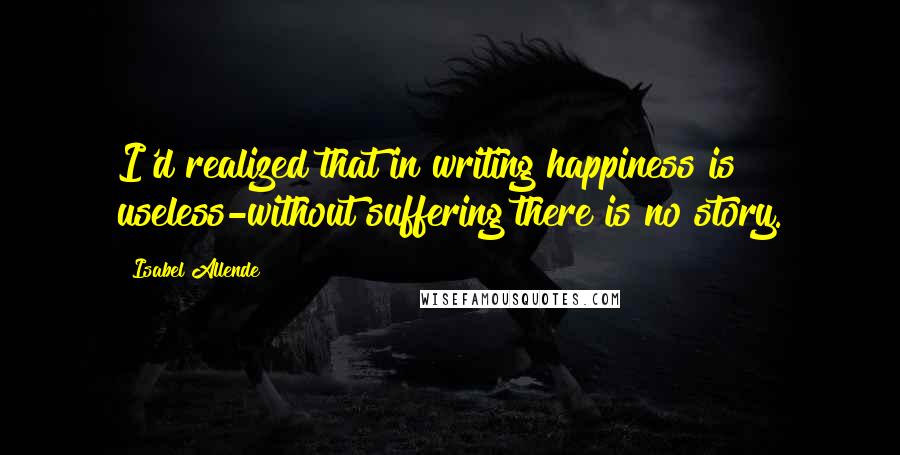 Isabel Allende Quotes: I'd realized that in writing happiness is useless-without suffering there is no story.
