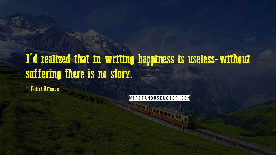 Isabel Allende Quotes: I'd realized that in writing happiness is useless-without suffering there is no story.