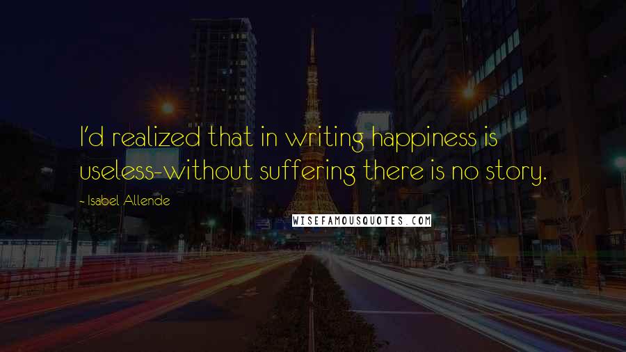 Isabel Allende Quotes: I'd realized that in writing happiness is useless-without suffering there is no story.