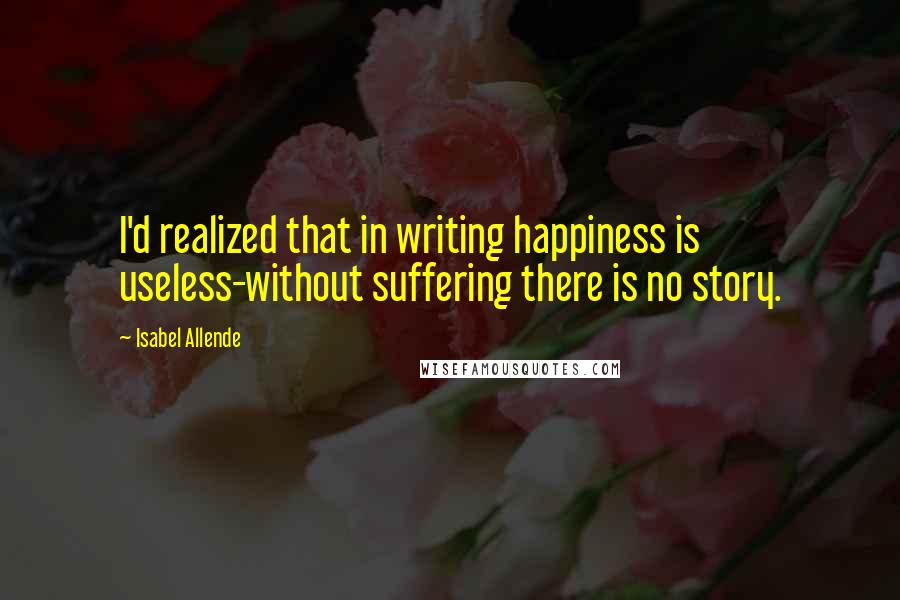 Isabel Allende Quotes: I'd realized that in writing happiness is useless-without suffering there is no story.