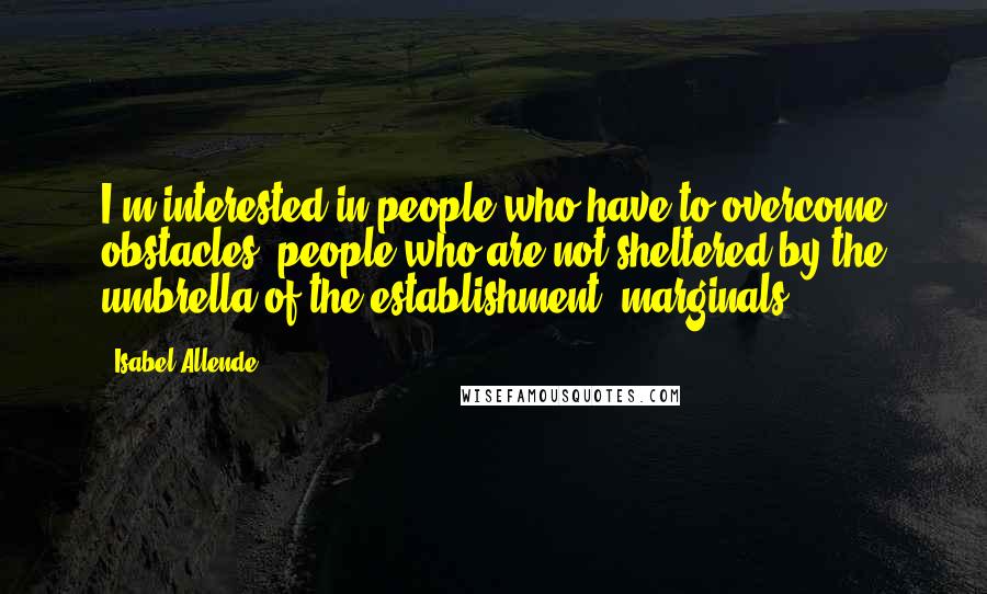 Isabel Allende Quotes: I'm interested in people who have to overcome obstacles, people who are not sheltered by the umbrella of the establishment, marginals.