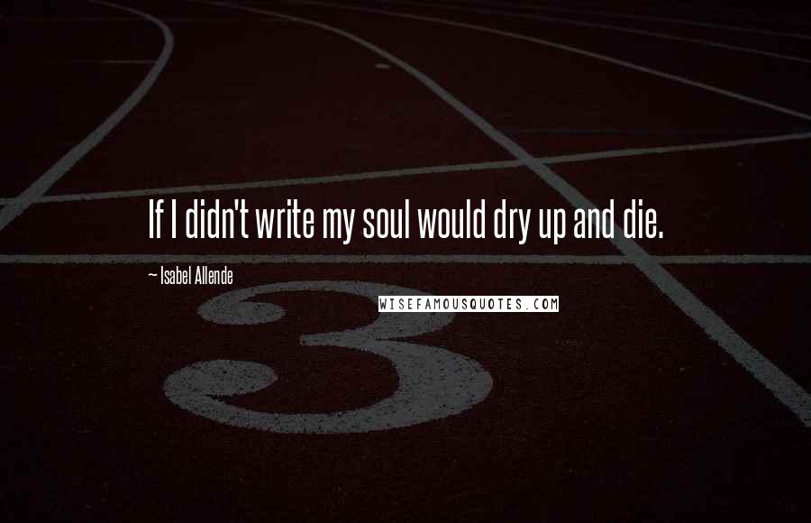 Isabel Allende Quotes: If I didn't write my soul would dry up and die.