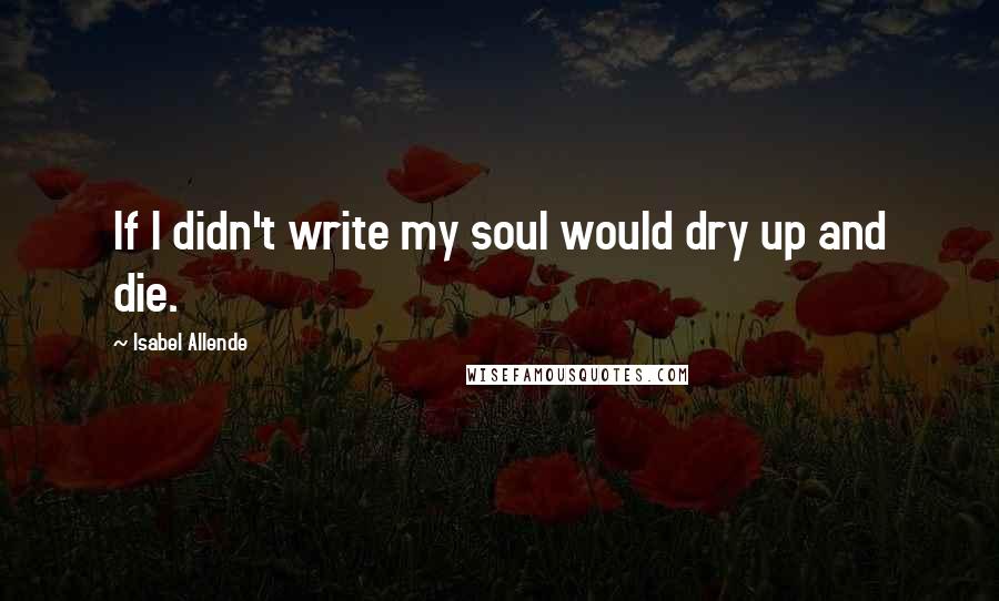 Isabel Allende Quotes: If I didn't write my soul would dry up and die.