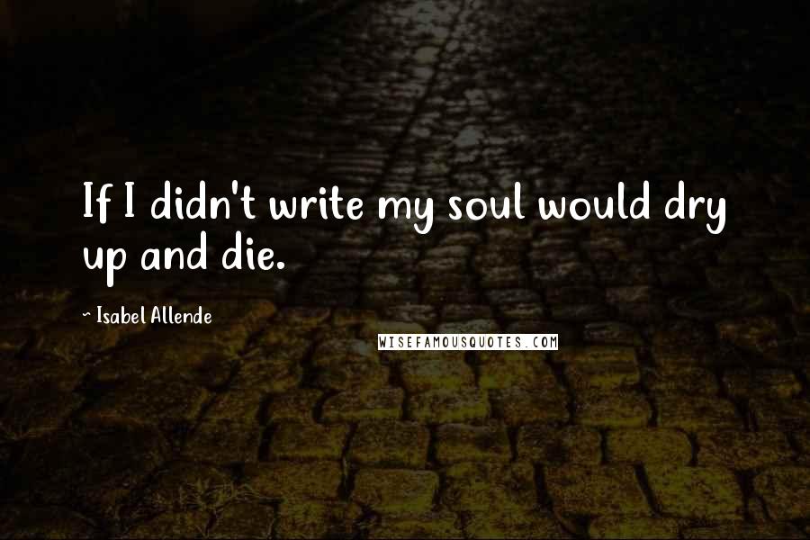 Isabel Allende Quotes: If I didn't write my soul would dry up and die.