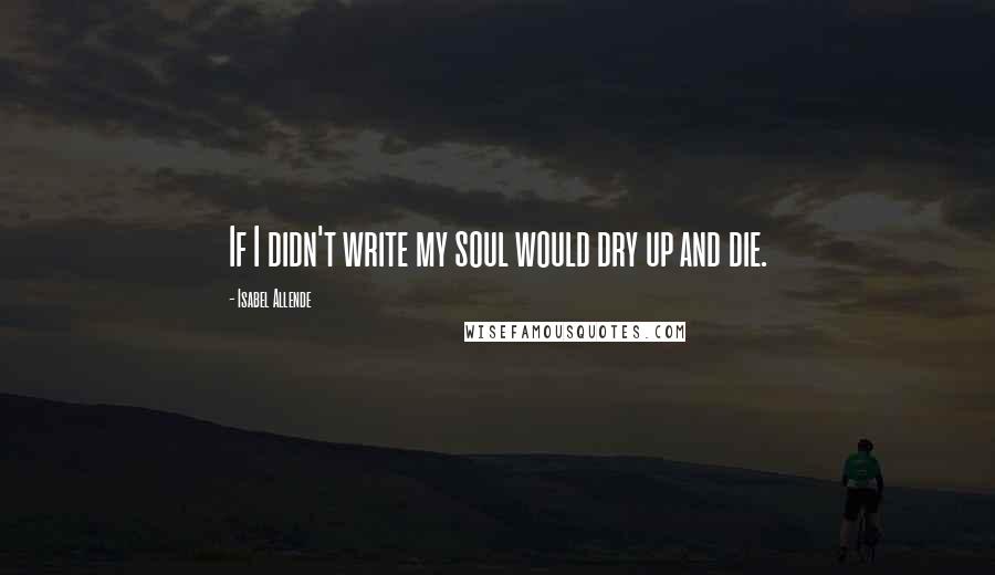 Isabel Allende Quotes: If I didn't write my soul would dry up and die.