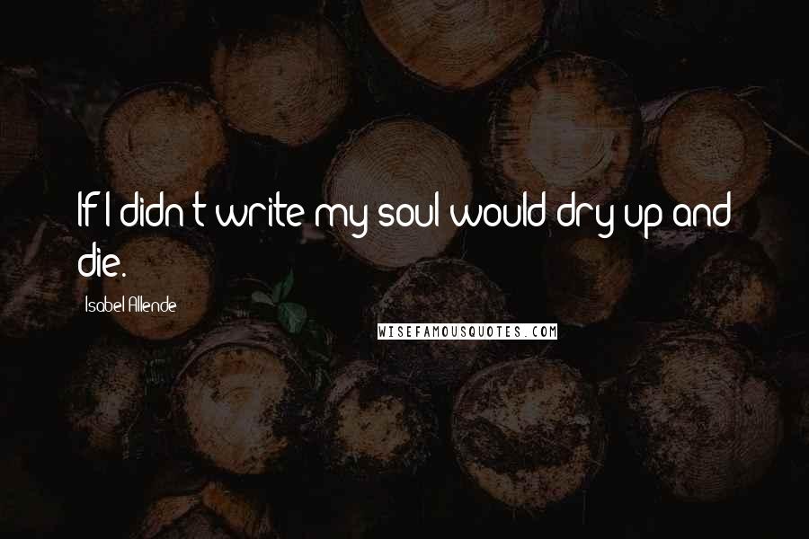 Isabel Allende Quotes: If I didn't write my soul would dry up and die.