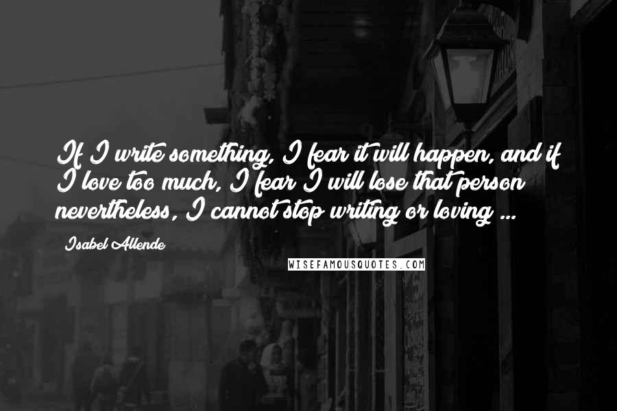 Isabel Allende Quotes: If I write something, I fear it will happen, and if I love too much, I fear I will lose that person; nevertheless, I cannot stop writing or loving ...