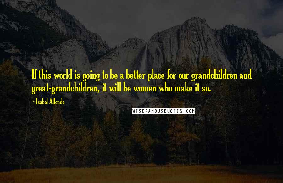 Isabel Allende Quotes: If this world is going to be a better place for our grandchildren and great-grandchildren, it will be women who make it so.