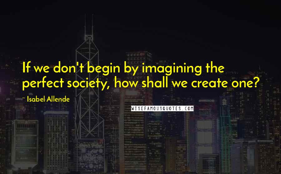 Isabel Allende Quotes: If we don't begin by imagining the perfect society, how shall we create one?