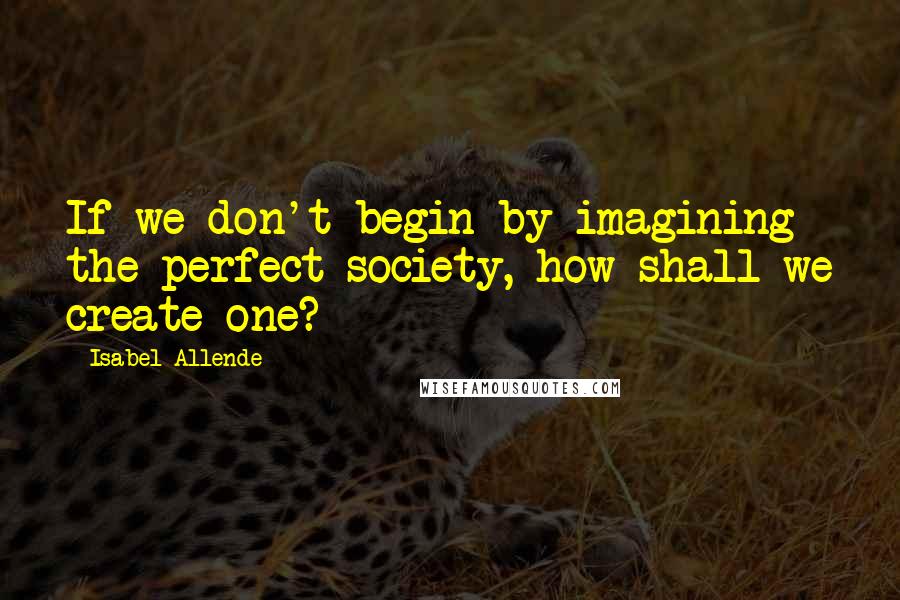 Isabel Allende Quotes: If we don't begin by imagining the perfect society, how shall we create one?