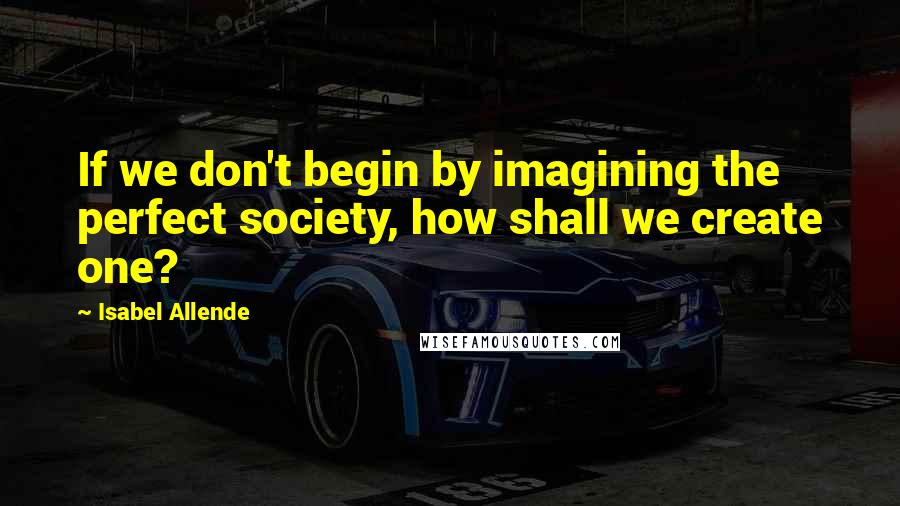 Isabel Allende Quotes: If we don't begin by imagining the perfect society, how shall we create one?