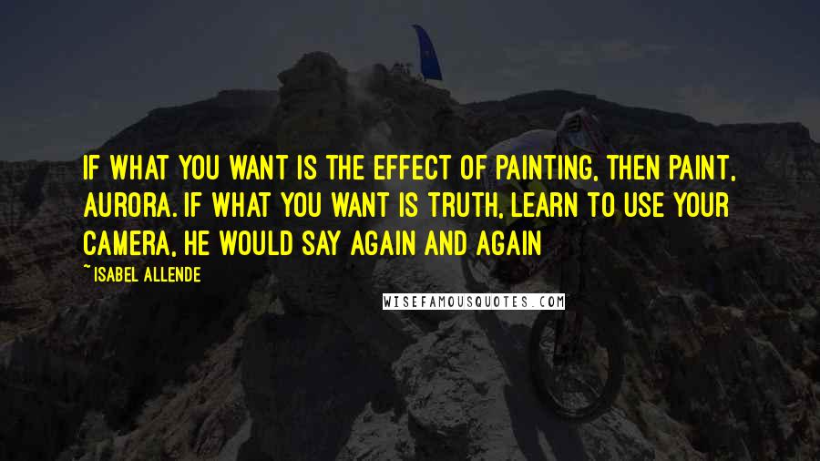 Isabel Allende Quotes: If what you want is the effect of painting, then paint, Aurora. If what you want is truth, learn to use your camera, he would say again and again