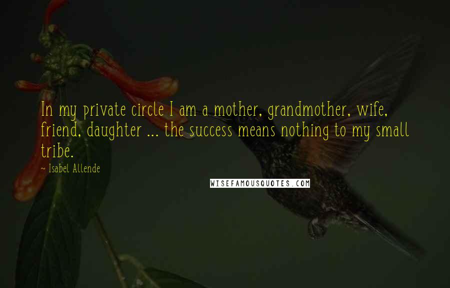 Isabel Allende Quotes: In my private circle I am a mother, grandmother, wife, friend, daughter ... the success means nothing to my small tribe.