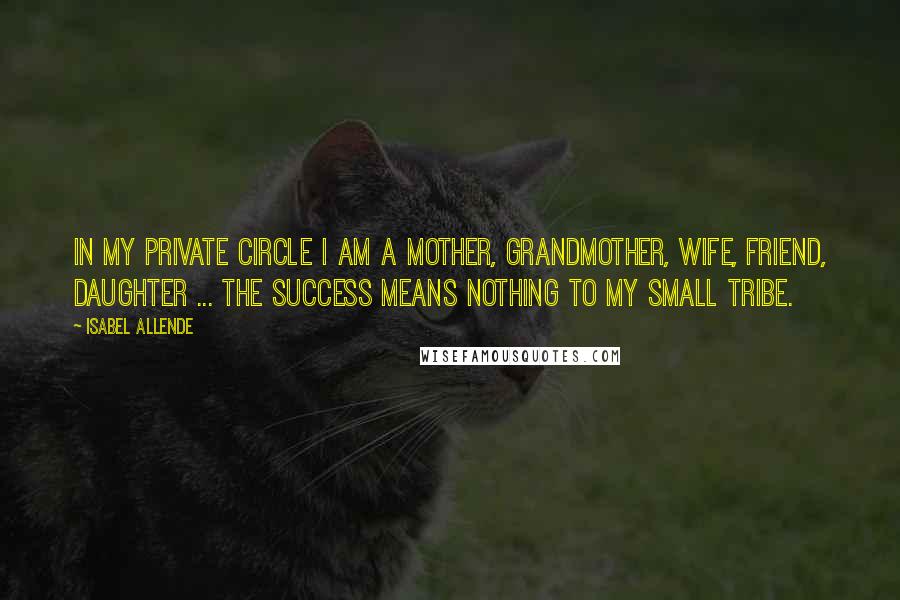 Isabel Allende Quotes: In my private circle I am a mother, grandmother, wife, friend, daughter ... the success means nothing to my small tribe.