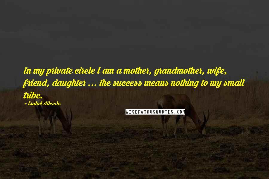 Isabel Allende Quotes: In my private circle I am a mother, grandmother, wife, friend, daughter ... the success means nothing to my small tribe.