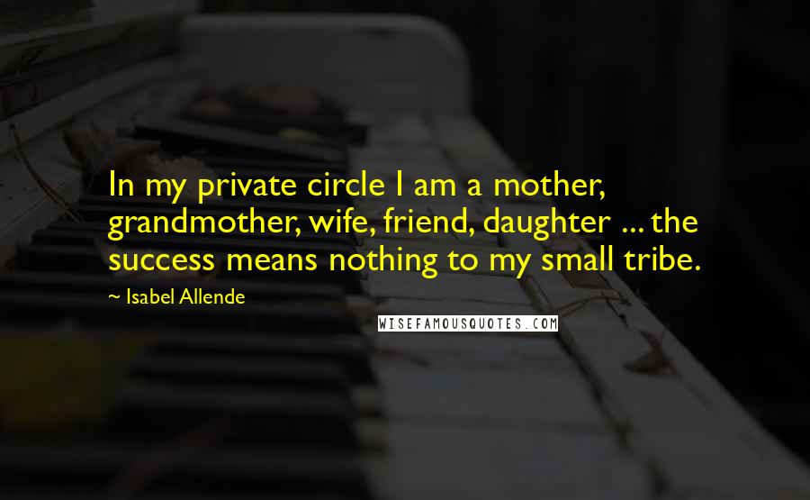 Isabel Allende Quotes: In my private circle I am a mother, grandmother, wife, friend, daughter ... the success means nothing to my small tribe.