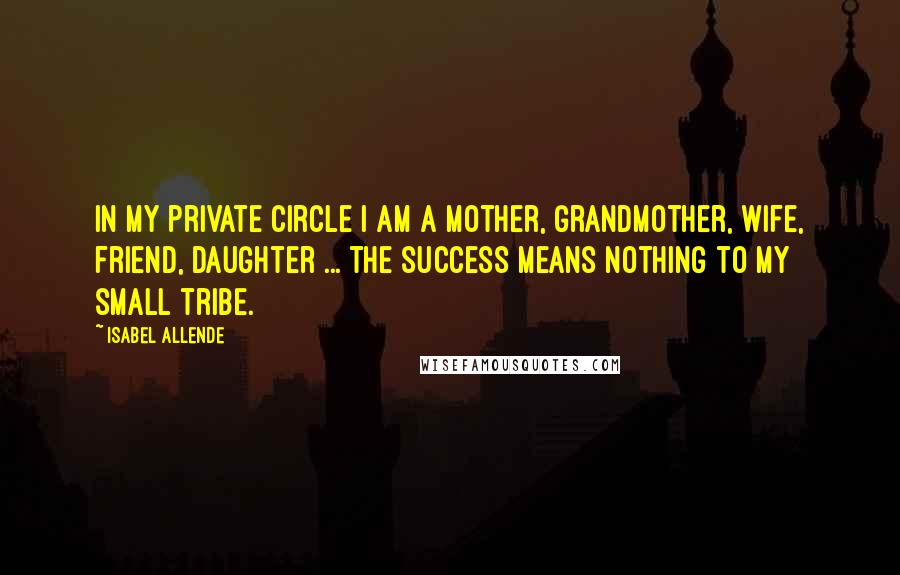 Isabel Allende Quotes: In my private circle I am a mother, grandmother, wife, friend, daughter ... the success means nothing to my small tribe.