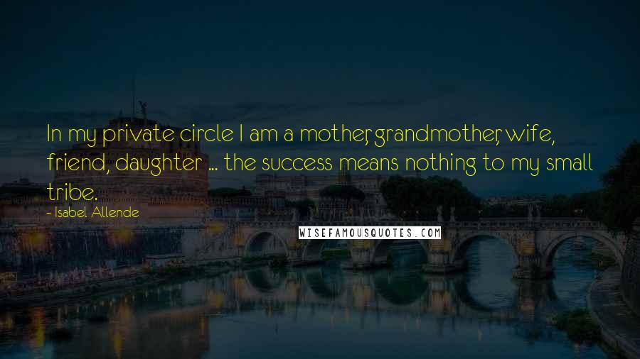 Isabel Allende Quotes: In my private circle I am a mother, grandmother, wife, friend, daughter ... the success means nothing to my small tribe.