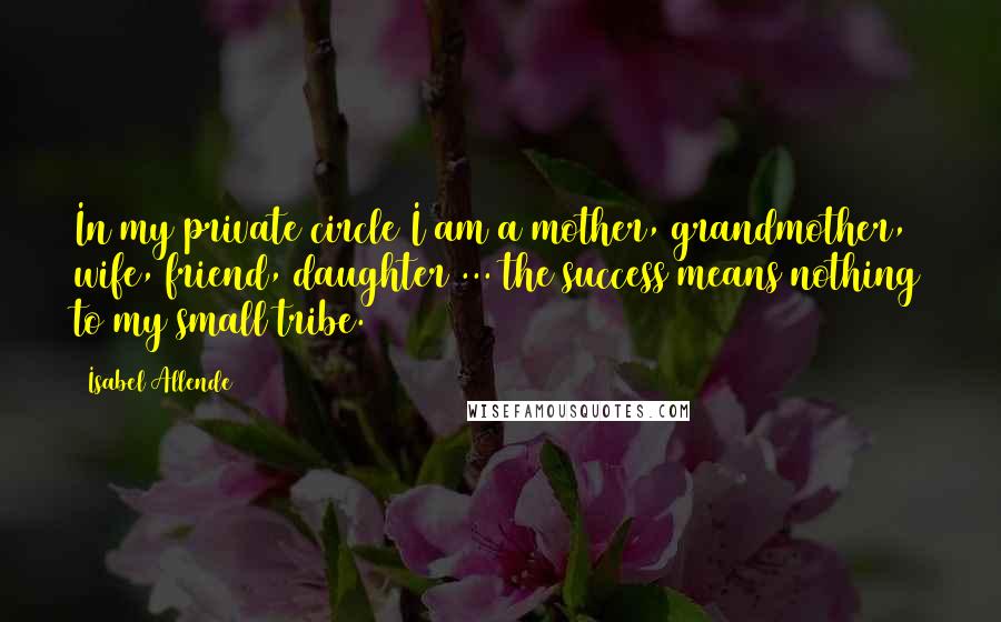 Isabel Allende Quotes: In my private circle I am a mother, grandmother, wife, friend, daughter ... the success means nothing to my small tribe.