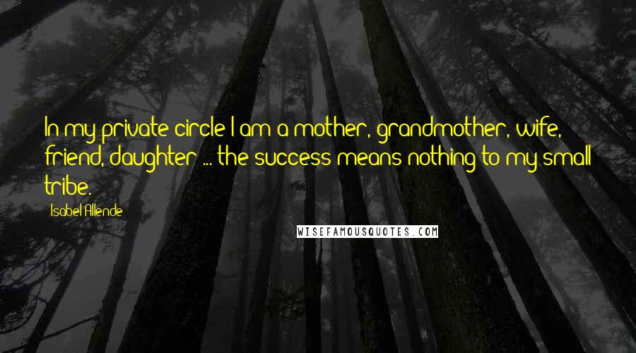 Isabel Allende Quotes: In my private circle I am a mother, grandmother, wife, friend, daughter ... the success means nothing to my small tribe.