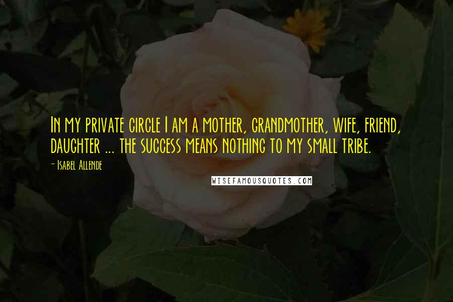 Isabel Allende Quotes: In my private circle I am a mother, grandmother, wife, friend, daughter ... the success means nothing to my small tribe.