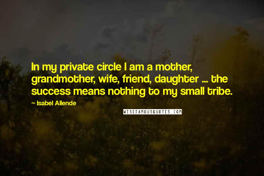 Isabel Allende Quotes: In my private circle I am a mother, grandmother, wife, friend, daughter ... the success means nothing to my small tribe.