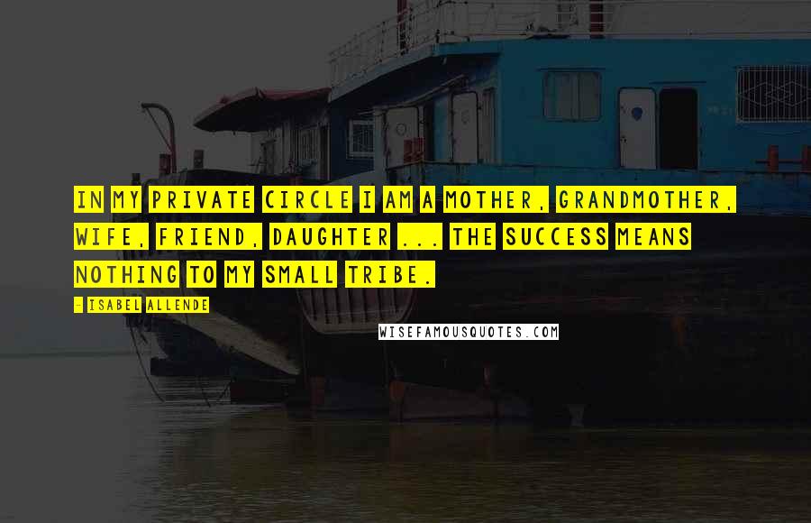 Isabel Allende Quotes: In my private circle I am a mother, grandmother, wife, friend, daughter ... the success means nothing to my small tribe.