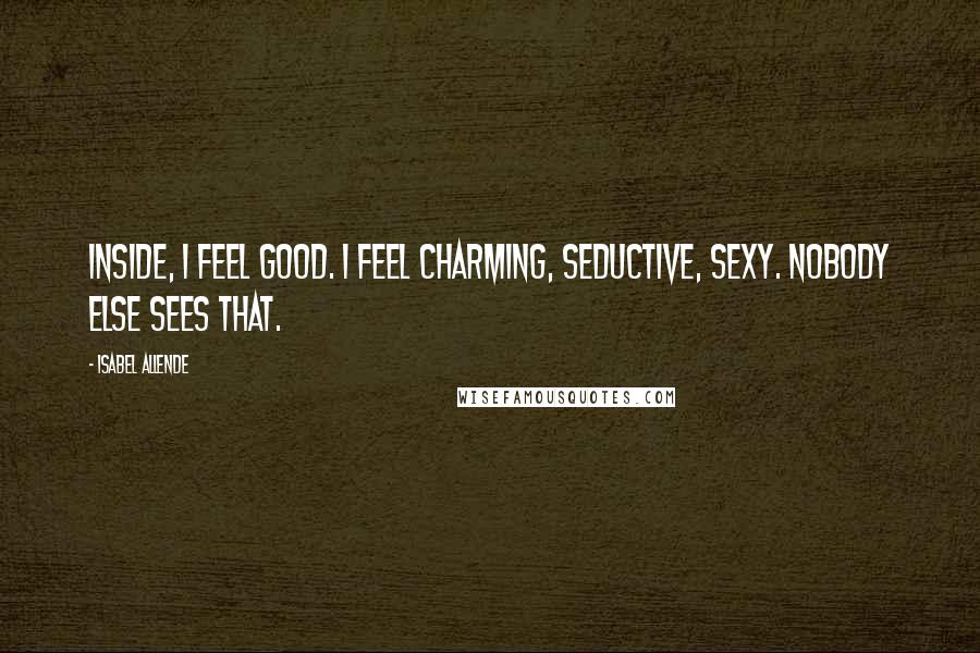 Isabel Allende Quotes: Inside, I feel good. I feel charming, seductive, sexy. Nobody else sees that.
