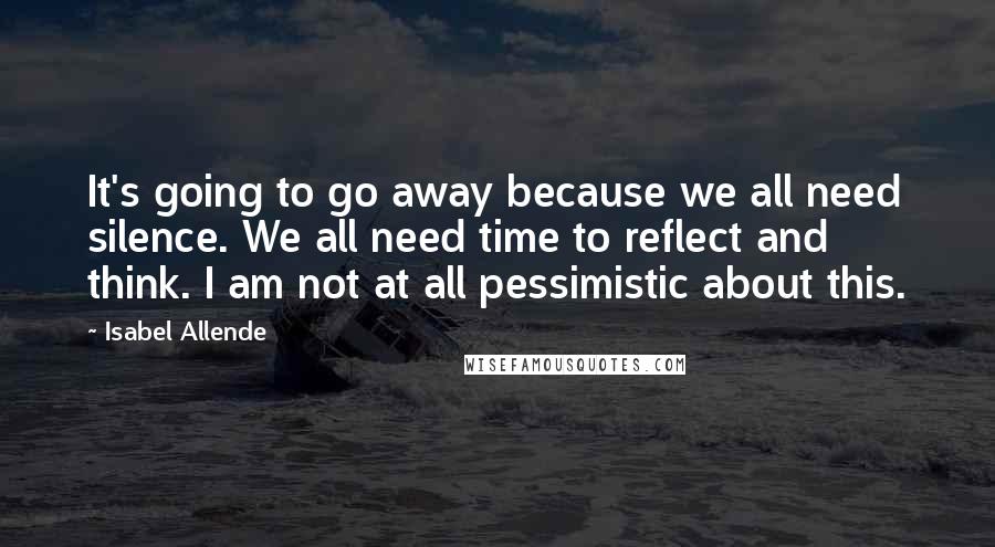 Isabel Allende Quotes: It's going to go away because we all need silence. We all need time to reflect and think. I am not at all pessimistic about this.