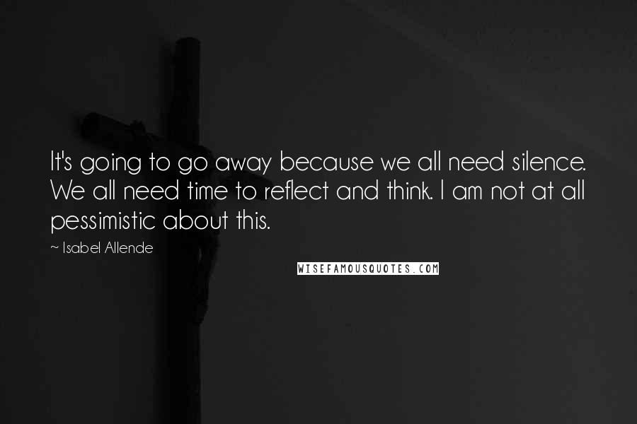 Isabel Allende Quotes: It's going to go away because we all need silence. We all need time to reflect and think. I am not at all pessimistic about this.