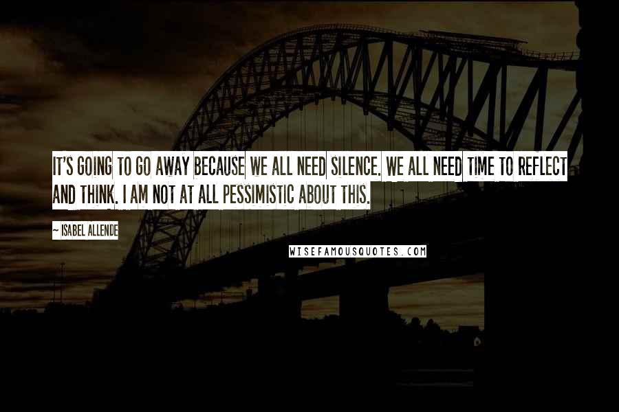 Isabel Allende Quotes: It's going to go away because we all need silence. We all need time to reflect and think. I am not at all pessimistic about this.