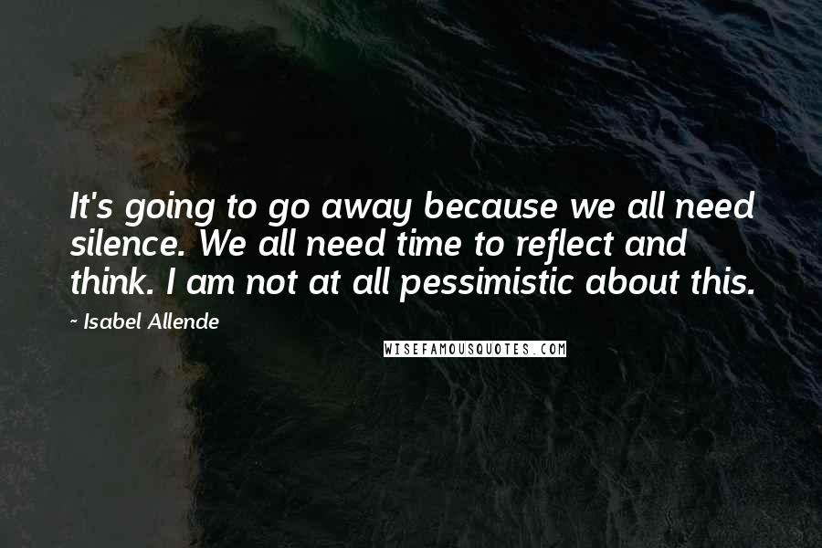 Isabel Allende Quotes: It's going to go away because we all need silence. We all need time to reflect and think. I am not at all pessimistic about this.