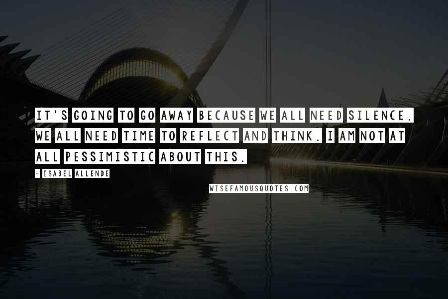Isabel Allende Quotes: It's going to go away because we all need silence. We all need time to reflect and think. I am not at all pessimistic about this.