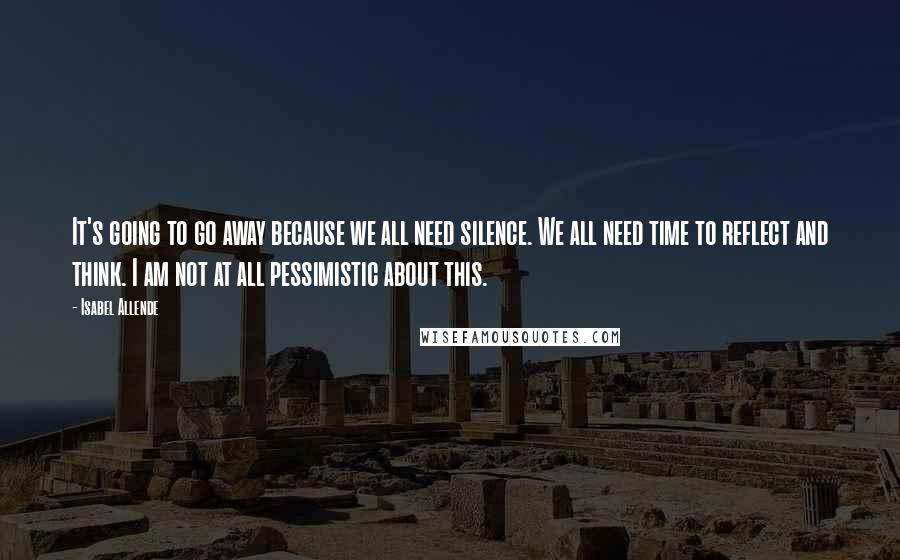 Isabel Allende Quotes: It's going to go away because we all need silence. We all need time to reflect and think. I am not at all pessimistic about this.