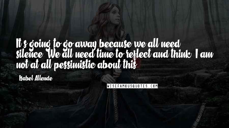 Isabel Allende Quotes: It's going to go away because we all need silence. We all need time to reflect and think. I am not at all pessimistic about this.