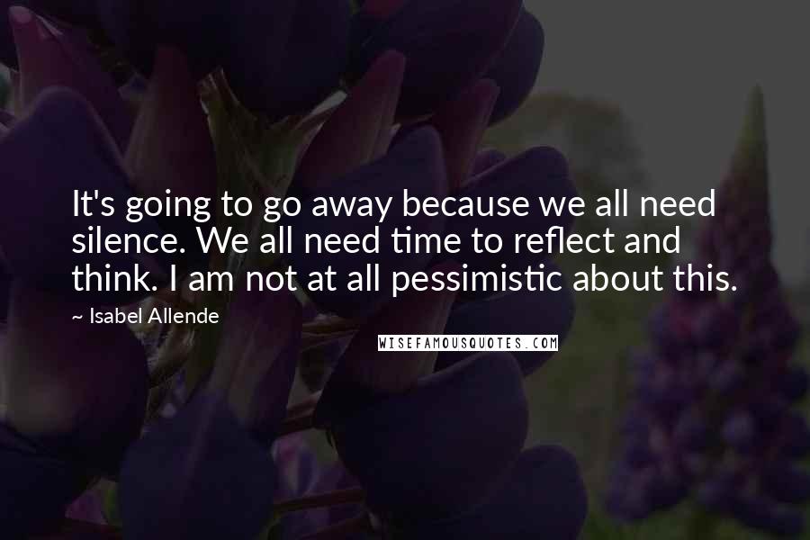 Isabel Allende Quotes: It's going to go away because we all need silence. We all need time to reflect and think. I am not at all pessimistic about this.