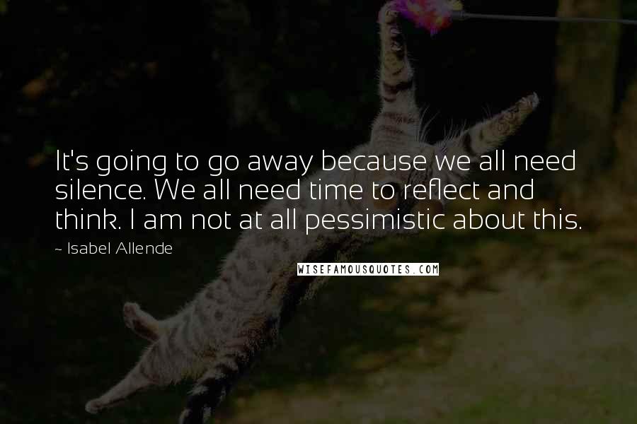 Isabel Allende Quotes: It's going to go away because we all need silence. We all need time to reflect and think. I am not at all pessimistic about this.