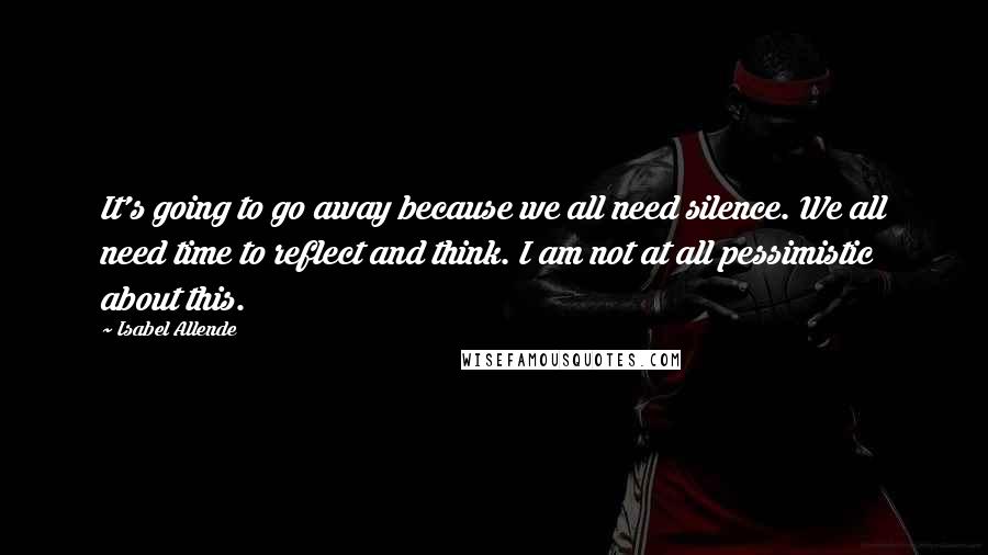 Isabel Allende Quotes: It's going to go away because we all need silence. We all need time to reflect and think. I am not at all pessimistic about this.