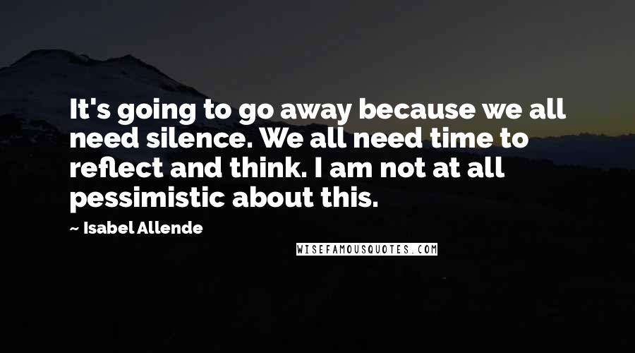 Isabel Allende Quotes: It's going to go away because we all need silence. We all need time to reflect and think. I am not at all pessimistic about this.