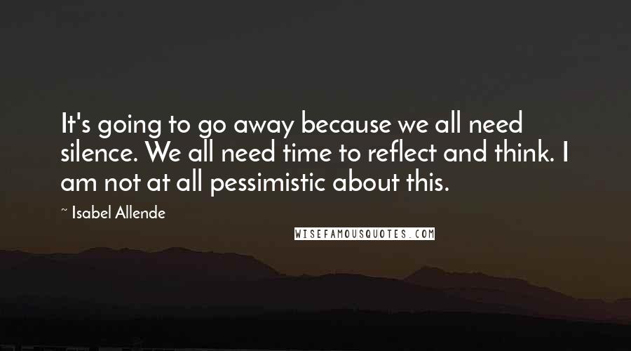 Isabel Allende Quotes: It's going to go away because we all need silence. We all need time to reflect and think. I am not at all pessimistic about this.