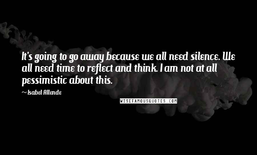 Isabel Allende Quotes: It's going to go away because we all need silence. We all need time to reflect and think. I am not at all pessimistic about this.