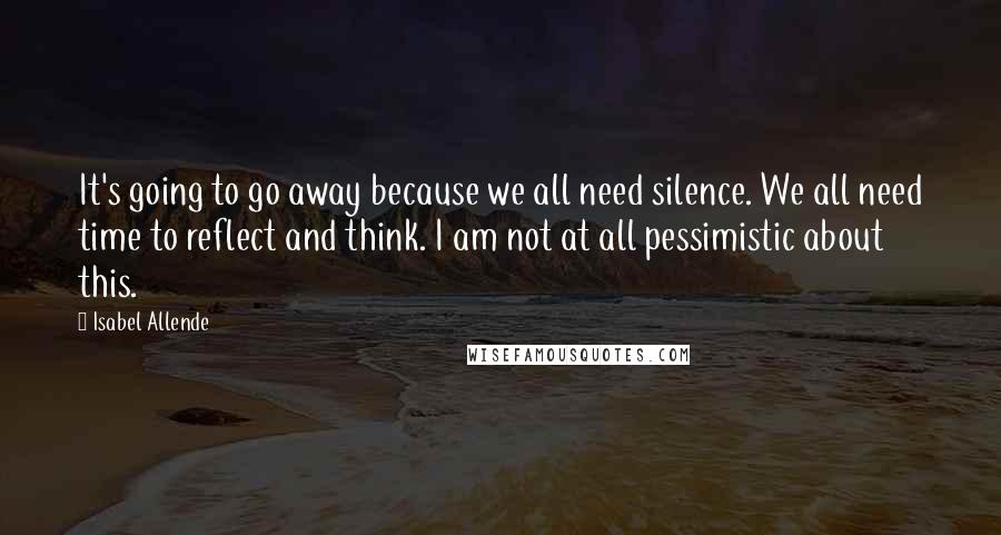 Isabel Allende Quotes: It's going to go away because we all need silence. We all need time to reflect and think. I am not at all pessimistic about this.