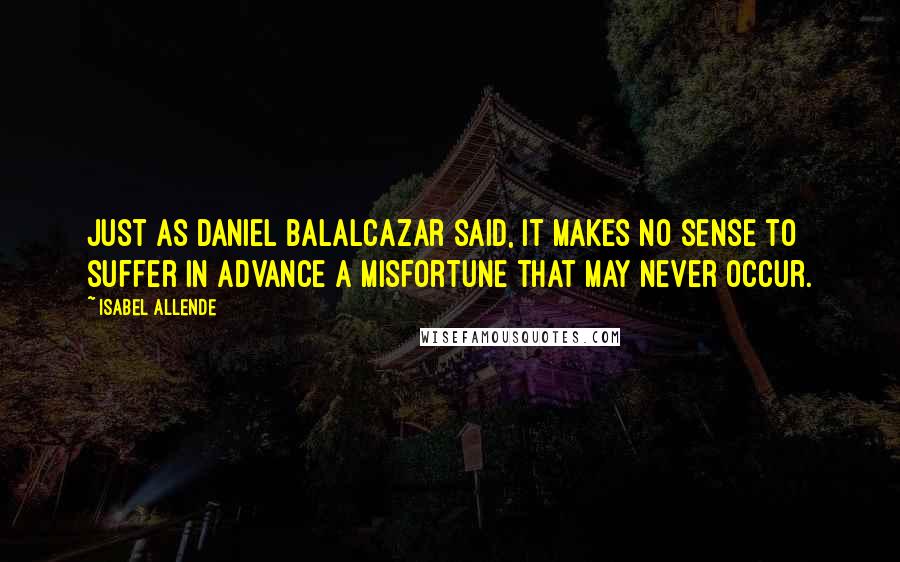 Isabel Allende Quotes: Just as Daniel Balalcazar said, it makes no sense to suffer in advance a misfortune that may never occur.