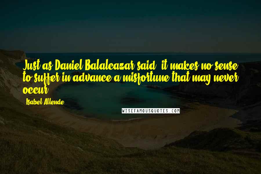 Isabel Allende Quotes: Just as Daniel Balalcazar said, it makes no sense to suffer in advance a misfortune that may never occur.