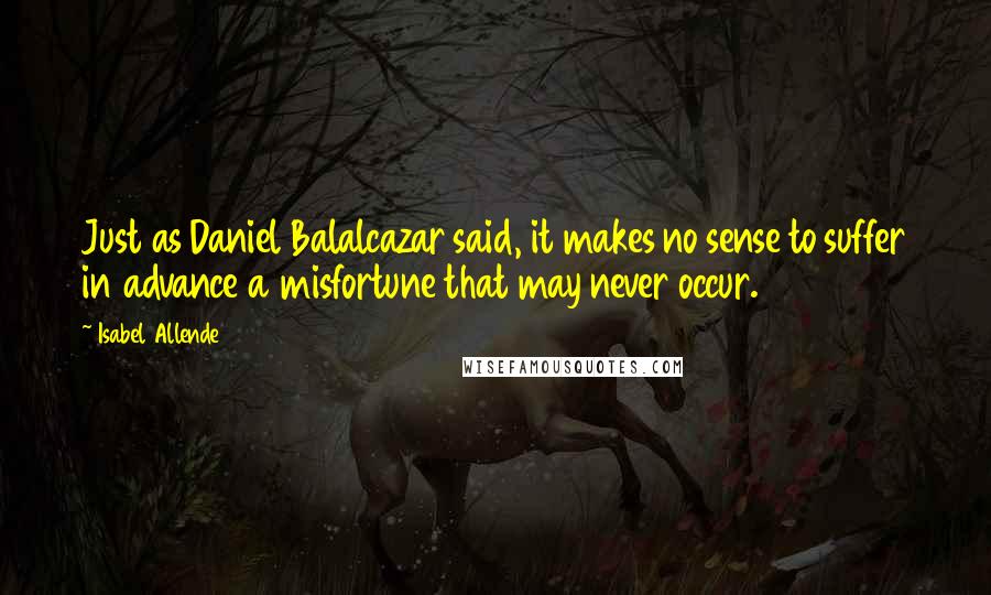 Isabel Allende Quotes: Just as Daniel Balalcazar said, it makes no sense to suffer in advance a misfortune that may never occur.