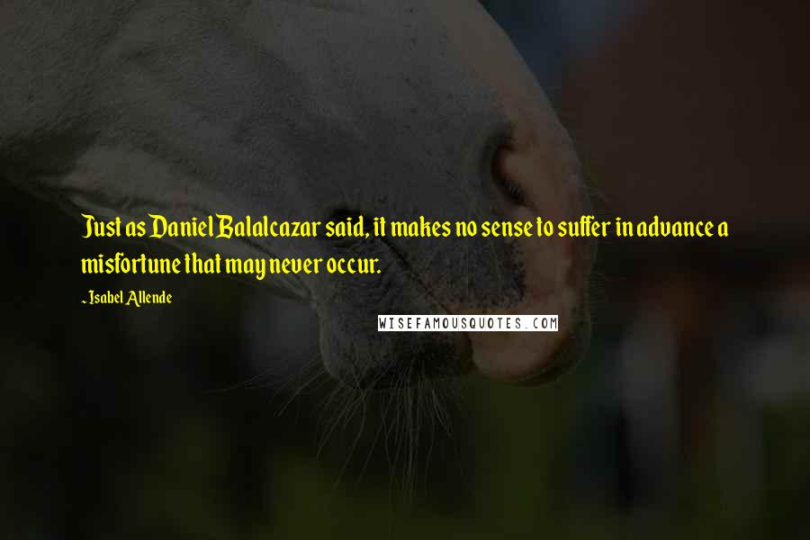 Isabel Allende Quotes: Just as Daniel Balalcazar said, it makes no sense to suffer in advance a misfortune that may never occur.