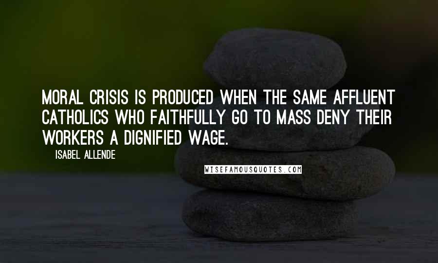 Isabel Allende Quotes: Moral crisis is produced when the same affluent Catholics who faithfully go to mass deny their workers a dignified wage.