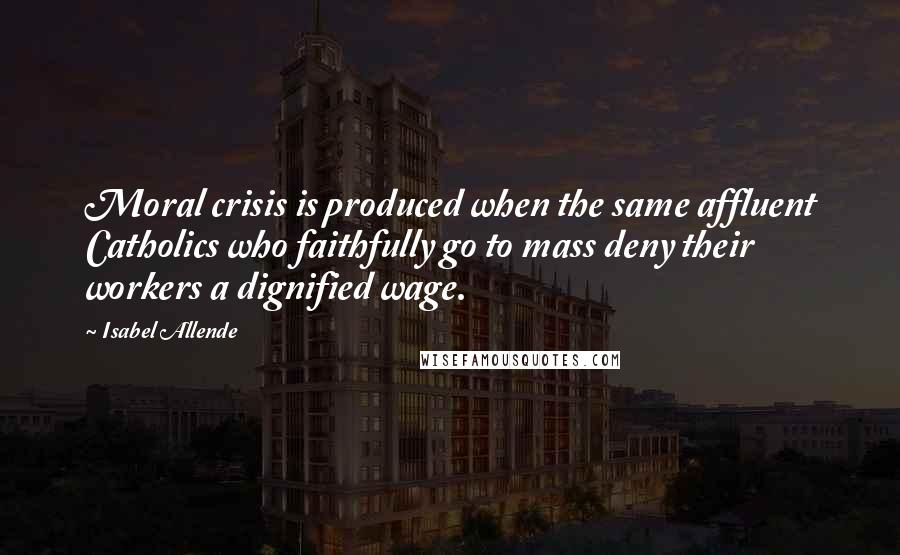 Isabel Allende Quotes: Moral crisis is produced when the same affluent Catholics who faithfully go to mass deny their workers a dignified wage.